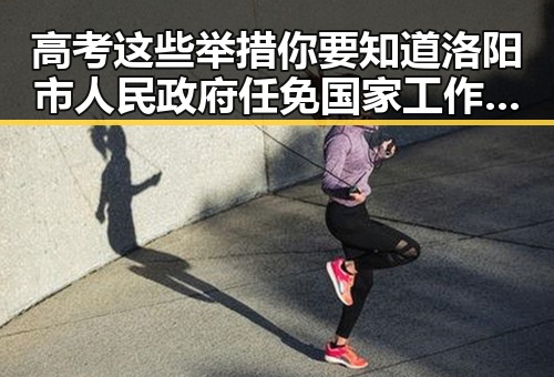高考这些举措你要知道洛阳市人民政府任免国家工作人员引发内地明星八卦思考